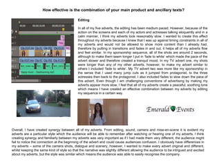 How effective is the combination of your main product and ancillary texts?
Editing
In all of my five adverts, the editing has been medium paced. However, because of the
action on the screens and each of my actors and actresses talking eloquently and in a
calm manner, I think my adverts look reasonably slow. I wanted to create this effect
throughout my adverts because I knew that I was up against timing constraints in all of
my adverts and would not be allowed to show more content than I already had,
therefore by putting in transitions and fades in and out, it helps all of my adverts flow
and feel similar. In my sponsorship sequence, all of the shots are around 2 seconds,
although to make them seem longer I put in „fade to white‟ which made the pace of the
advert slower and therefore created a tranquil mood. In my TV advert one, my shots
were longer than any of my other adverts, however, to make my advert similar to
others I included „fade to white‟. My TV advert two was more like my sponsorship in
the sense that I used many jump cuts as it jumped from protagonist, to the three
actresses then back to the protagonist. I also included fades to slow down the pace of
this advert. Even though I am challenging conventions of advertising by making my
adverts appear more slow, I feel that all of my adverts create a peaceful, soothing tone
which means I have created an effective combination between my adverts by editing
my sequence in a certain way.
Overall, I have created synergy between all of my adverts. From editing, sound, camera and mise-en-scene it is evident my
adverts are a particular style which the audience will be able to remember after watching or hearing one of my adverts. I think
creating synergy and familiarly between my adverts was very important as if I had made them very different, the audience might
fail to notice the connection at the beginning of the advert and could cause audiences confusion. I obviously have differences in
my adverts – some of the camera shots, dialogue and scenery, however, I wanted to make every advert original and different,
whilst keeping the same kind of style so that the narrative was slightly different allowing the audience to be intrigued and excited
about my adverts, but the style was similar which means the audience was able to easily recognise the company.
 