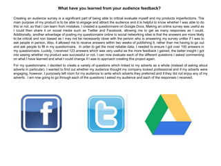 What have you learned from your audience feedback?
Creating an audience survey is a significant part of being able to critical evaluate myself and my products imperfections. The
main purpose of my product is to be able to engage and attract the audience and it is helpful to know whether I was able to do
this or not, so that I can learn from mistakes. I created a questionnaire on Google Docs. Making an online survey was useful as
I could then share it on social media such as Twitter and Facebook, allowing me to get as many responses as I could.
Additionally, another advantage of posting my questionnaire online to social networking sites is that the answers are more likely
to be critical and non biased as I may not be necessarily close with the person who is answering my survey unlike if I was to
ask people in person. Also, it allowed me to receive answers within two weeks of publishing it, rather than me having to go out
and ask people to fill in my questionnaire. In order to get the most reliable data, I needed to ensure I got over 100 answers in
my questionnaire. Luckily, I received 123 answers which was very useful as the more feedback I gained, the better insight I got
into seeing whether my product was successful or not. I can now evaluate each of the different questions I asked commenting
on what I have learned and what I could change if I was to approach creating this project again.
For my questionnaire, I decided to create a variety of questions which linked to my adverts as a whole (instead of asking about
adverts in particular). I wanted to find out whether my audience thought my company looked professional and if my adverts were
engaging, however, I purposely left room for my audience to write which adverts they preferred and if they did not enjoy any of my
adverts. I am now going to go through each of the questions I asked my audience and each of the responses I received.
 