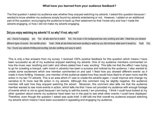 The first question I asked my audience was whether they enjoyed watching my adverts. I asked this question because I
wanted to know whether my audience simply found my adverts entertaining or not. However, I added on an additional
part of this question, encouraging the audience to back up their statement so that I knew why and how I made the
adverts engaging, or how I did not make my adverts engaging.
This is only a few answers from my survey. I received 100% positive feedback for this question which means I have
been successful as all of my audience enjoyed watching my adverts. One of my audience members commented on
how the music was „soothing and calm‟ and others stated how it was „exciting‟. This tells me that the effect I was trying
to go for (creating a tranquil, calm mood in adverts) has been a success and noticed by the audience. I also wanted to
create some excitement which one member commented on and said „I liked how you showed different events‟ as it
made it more thrilling. However, one member of the audience stated how they would have liked to of seen more real life
action in my two TV adverts. This is an area which if I was to create the adverts again, I could improve and change my
narrative to fit more real life action in my adverts. Although this comment may be slightly negative, the audience
member still said how they enjoyed watching the advert. Moreover, this comment also tells me that the audience
member wanted to see more events in action, which tells me that I have not provided my audience with enough footage
of events which is not so good because I am trying to sell the events I am promoting. I think I could have looked at my
other question about events my audience have been too in the past to see what other events I could have displayed.
Therefore, even though the question I asked was quite brief, it still told me that overall my audience enjoyed watching
my adverts which means I have been successful in appealing and engaging my audience.
What have you learned from your audience feedback?
 
