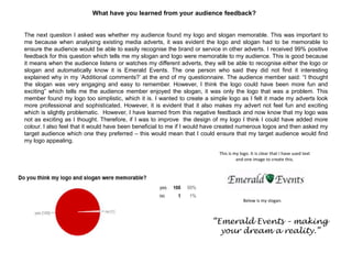 What have you learned from your audience feedback?
The next question I asked was whether my audience found my logo and slogan memorable. This was important to
me because when analysing existing media adverts, it was evident the logo and slogan had to be memorable to
ensure the audience would be able to easily recognise the brand or service in other adverts. I received 99% positive
feedback for this question which tells me my slogan and logo were memorable to my audience. This is good because
it means when the audience listens or watches my different adverts, they will be able to recognise either the logo or
slogan and automatically know it is Emerald Events. The one person who said they did not find it interesting
explained why in my „Additional comments?‟ at the end of my questionnaire. The audience member said: “I thought
the slogan was very engaging and easy to remember. However, I think the logo could have been more fun and
exciting” which tells me the audience member enjoyed the slogan, it was only the logo that was a problem. This
member found my logo too simplistic, which it is. I wanted to create a simple logo as I felt it made my adverts look
more professional and sophisticated. However, it is evident that it also makes my advert not feel fun and exciting
which is slightly problematic. However, I have learned from this negative feedback and now know that my logo was
not as exciting as I thought. Therefore, if I was to improve the design of my logo I think I could have added more
colour. I also feel that it would have been beneficial to me if I would have created numerous logos and then asked my
target audience which one they preferred – this would mean that I could ensure that my target audience would find
my logo appealing.
“Emerald Events – making
your dream a reality.”
This is my logo. It is clear that I have used text
and one image to create this.
Below is my slogan.
 
