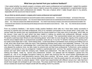 What have you learned from your audience feedback?
I then asked whether my adverts present a company which seems professional and sophisticated. I asked this question
because I am advertising a service which means I need to ensure the company is represented in a sophisticated manner,
making the company seem professional and reliable. This was a feature which I really thought about in my adverts,
especially with the sound and mise-en-scene.
From my audience feedback, I did receive mostly positive feedback which tells me I have been nearly successful in
ensuring my adverts look and feels professional. One of my members commented on the venues which I have used: “the
venues make the adverts look very sophisticated and the events looked as if they were shot at real place” which tells me
the venues I have used for each advert has been helpful in making my adverts look professional. Although, another
audience member commented slightly negatively on my use of venues: “Your sponsorships looked very real but your two
TV adverts could have been filmed at more interesting places” which tells me even though the majority of the audience feel
that the venue helped make my products look successful, some did not. In my two TV adverts I did shoot in a dinning room,
but made it look larger than it was. I think looking back, I could have filmed it somewhere more exciting and thrilling such as
a hall, which also would have made the event I was displaying (birthday party) seem more believable. However, I can now
learn from this mistake as I acknowledge that I could have been more experimental and creative with my venues and not
only pleased the audience more, but also made my adverts look and feel more professional. Furthermore, some audience
members commented on how my protagonist “created a sophisticated look” and how “the speaker looked like a business
woman and real” which made the company look “reliable and professional”. This tells me that my choice of actor and
clothing has helped made my service look professional. Overall, I am pleased with the feedback I gained from this
question as one of my struggles throughout making my advert was ensuring that the venue looked sophisticated and
professional as because I was advertising a service, rather than a product. My venue, sound , actors, editing and camera
work had to be good to ensure that my service looked professional and that the events were fun and exciting. If I was to
improve the way I made my adverts appear I think I would have experimented with different venue‟s but I also feel that I
would have bought and arranged to get more props. The props would have allowed me to improve the way in which my
venue‟s looked and would have helped overall with the setting of all of my adverts.
 