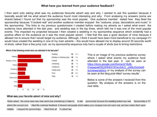 What have you learned from your audience feedback?
I then went onto asking what was my audiences favourite advert was and why. I wanted to ask this question because it
basically would tell me what advert the audience found most interesting and why. From analysing my answers (some are
shared below) I found out that my sponsorship was the most popular. One audience member stated how they liked the
sponsorship because “it looked real” and another audience member enjoyed the “costume, props, decorations and music” in
the sponsorship. This links to my previous questionnaire I created before making my adverts as I asked what event the
audience have attended in the last year, and wedding was in the top three, which told me it was one of the most popular
events. This impacted my projected because I then created a wedding in my sponsorship sequence which evidently had a
positive effect on the audience as it was the most popular advert. I feel that this was a good decision of mine because it
allowed me to ensure that I would target my audience. Although, I think it would have been more beneficial to my campaign if I
would have created the wedding in one of my main adverts – this would have allowed me to display around 30 seconds worth
of shots, rather than a few jump cuts as my sponsorship sequence only had a couple of shots due to timing restrictions.
This is an image of my previous audience survey
where I asked what events my audience have
attended in the last year. It can be seen at
https://docs.google.com/forms/d/18zB-
tYwgwpw630LWfHE4191enX4LC_ut49LIGoGeW
so/viewanalytics or my analysis of the survey can
be seen at the blog post titled „survey results‟ .
Below is some of the answers I recieved from this
question. My analysis of the answers is on the
next slide.
 