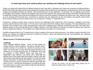 In what ways does your media product use, develop and challenge forms of real media?
I began my project with researching into different adverts so that I was able to understand the codes and conventions of existing adverts. I
learned that adverts generally use the same protagonist throughout their advert(s) as the protagonist is representing the brand and creates
synergy and consistency between the adverts. I also learned that sound is very significant – in particular the non diagetic sound (music)
as throughout all 30 adverts I watched, the diagetic sound ensured the audience can recognise the company and brand. Adverts also tend
to repeat their company name three times throughout the advert to ensure the audience remembers the brand name. Also, adverts can last
up to (on average) 25-45 seconds long. I found that my research was very useful and I go into more detail on the specific camera shots,
mise-en-scene, editing and sound adverts tend to use on blog post: Tuesday 17th September 2013.
Furthermore, creating an advert about a service proved to be challenging when researching. This is because I struggled to find event
company adverts that would be shown on TV, the ones I found were more home made by small companies. This was problematic to me
because I was not able to gain a wide understanding on how event companies work. Although, to overcome this issue I was faced with I
watched adverts on big and small brands such as eBay, Cadbury‟s, and Virgin Media to try and find out what the director was using and
doing to engage their audience. This enabled me to follow the basic conventions of a normal advert.
Evidently throughout both of my TV adverts there is similar aspects of the mise-en-scene and sound. I am going to explore how both of my
adverts use, develop and challenge real forms of media first, and then I will go onto exploring how they both separately use, challenge
and develop real forms on media.
Mise-en-scene in TV advert one and two
(Lighting)
When analysing different adverts, I found out that adverts are
usually natural or high key lighting. This was an element which I
wanted to feature in my advert as I wanted the scenery to look
bright, as if it was dark, it could make the scene look dull. In my
analysis of Pro Cruises (see blog post 8th September 2013) and
my analysis of Virgin Media‟s advert (see blog post 17th
September) I was inspired to use natural, with a slight high key
lighting. Each of the adverts were shot outside, however, their was
clear evidence that lighting had been added in to make the advert
appear more bright. To develop this element, when shooting I put
my actors next to or close to a window so that the natural light was
able to come in. I feel that this will appeal to my audience as when
the adverts play on screen, they will look bright and will therefore
catch the audiences attention.
Top left: Pro Cruises, Top left: Virgin Media, Bottom left: TV
advert two, Bottom right: TV advert one.
 