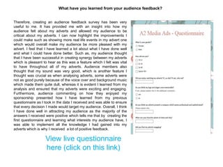 What have you learned from your audience feedback?
Therefore, creating an audience feedback survey has been very
useful to me. It has provided me with an insight into how my
audience felt about my adverts and allowed my audience to be
critical about my adverts. I can now highlight the improvements I
could make such as showing more real life events in my advert one
which would overall make my audience be more pleased with my
advert. I feel that I have learned a lot about what I have done well
and what I could have done better. Such as, my audience thought
that I have been successful in creating synergy between my adverts
which is pleasant to hear as this was a feature which I felt was vital
to have throughout all of my adverts. Audience members also
thought that my sound was very good, which is another feature I
thought was crucial as when analysing adverts, some adverts were
not as good purely because of the voice over and background music
which made them quite dull, whereas it is evident I learned from my
analysis and ensured that my adverts were exciting and engaging.
Furthermore, audience commenting on how they enjoyed my
sponsorship presented how I have learned from my previous
questionnaire as I took in the data I received and was able to ensure
that every decision I made would target my audience. Overall, I think
I have done well in attracting my audience as the majority of the
answers I received were positive which tells me that by creating the
first questionnaire and learning what interests my audience have, I
was able to implement all the knowledge I had gained into my
adverts which is why I received a lot of positive feedback.
View live questionnaire
here (click on this link)
 