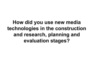 How did you use new media
technologies in the construction
and research, planning and
evaluation stages?
 