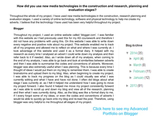 Blogger
Throughout my project, I used an online website called „blogger.com‟. I was familiar
with this website as I had previously used this for my AS coursework and therefore I
did not have any problems with using this. On this website I was able to write down
every negative and positive note about my project. This website enabled me to track
all of my progress and allowed me to reflect on what and where I was currently at. I
took advantage of this website and used it as a formal diary. It helped with my
research as every time I analysed an advert I could write down my analysis and then
refer back to it if needed. Also, as I wrote down all of my analysis, when coming to
the end of my analysis, I was able to go back and look at similarities between adverts
and then I was able to summarise the codes and conventions of adverts. Moreover,
blogger was also extremely useful when I was planning. This is because every time I
thought of ideas I would put them on my blog to remember them. I was able to create
brainstorms and upload them to my blog. Also, when beginning to create my project,
I was able to track my progress on the blog as I could visually see what I was
currently editing and what I have and have not done. I often did blogs about what
stage I was currently at, as I felt it helped me understand how I was going to move
my project forward. I also found it helped me move my project consistently forward
as I was able to scroll up and down my blog and view all of the research, planning
and then what I was currently doing. Also, as the blog was like a formal diary to me,
if I every forgot some of my ideas, or even the codes and conventions of adverts I
would be able to quickly go back onto my blog and re-read the post. Therefore, using
blogger was very helpful to me throughout all stages of my project.
Click here to see my Advanced
Portfolio on Blogger
Throughout the whole of my project, I have used new media technologies in the construction, research planning and
evaluation stages. I used a variety of online technology, software and physical technology to help me create my
adverts. I believe that the technology I have used has been very helpful throughout my project.
How did you use new media technologies in the construction and research, planning and
evaluation stages?
 