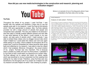 How did you use new media technologies in the construction and research, planning and
evaluation stages?
YouTube
Throughout the whole of my project, I used YouTube. I was
familiar with this website and therefore I knew how to use the
website quite well. In my research, I used YouTube to find adverts
which I felt were appropriate to analyse. Also, YouTube website
provided me with a large amount of adverts that people and
companies have uploaded. This was very helpful to me because I
was then able to critically analyse different adverts and was able
to see what features of the advert I could include in my own
advert, and also parts of adverts which I might exclude. I was
able to embed these videos onto my blogger account also which
made it helpful as I could watch the videos over and over again
whilst writing on my blog. I think it helped me throughout all of my
project that I could put embedded the videos because when going
back and reflecting on my research, I was able to view the videos
which I had analysed. Moreover, throughout the actual creation
of my project, YouTube was very important. This is because
when I created my drafts and even my final product, I uploaded it
to YouTube so that I could watch my sequence as a proper video.
YouTube allowed me to upload and watch my videos rapidly
which was beneficial to me as it prevented me from wasting time
waiting for my video to load. Therefore, using YouTube was very
beneficial to me throughout all of my project as it helped me with
my research and also helped me when I was creating my project.
Below is an example of one of my blog posts where I have
embedded a YouTube video onto my blog.
 
