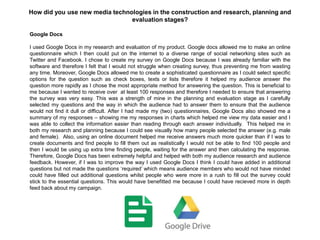 Google Docs
I used Google Docs in my research and evaluation of my product. Google docs allowed me to make an online
questionnaire which I then could put on the internet to a diverse range of social networking sites such as
Twitter and Facebook. I chose to create my survey on Google Docs because I was already familiar with the
software and therefore I felt that I would not struggle when creating survey, thus preventing me from wasting
any time. Moreover, Google Docs allowed me to create a sophisticated questionnaire as I could select specific
options for the question such as check boxes, texts or lists therefore it helped my audience answer the
question more rapidly as I chose the most appropriate method for answering the question. This is beneficial to
me because I wanted to receive over at least 100 responses and therefore I needed to ensure that answering
the survey was very easy. This was a strength of mine in the planning and evaluation stage as I carefully
selected my questions and the way in which the audience had to answer them to ensure that the audience
would not find it dull or difficult. After I had made my (two) questionnaires, Google Docs also showed me a
summary of my responses – showing me my responses in charts which helped me view my data easier and I
was able to collect the information easier than reading through each answer individually. This helped me in
both my research and planning because I could see visually how many people selected the answer (e.g. male
and female). Also, using an online document helped me receive answers much more quicker than if I was to
create documents and find people to fill them out as realistically I would not be able to find 100 people and
then I would be using up extra time finding people, waiting for the answer and then calculating the response.
Therefore, Google Docs has been extremely helpful and helped with both my audience research and audience
feedback. However, if I was to improve the way I used Google Docs I think I could have added in additional
questions but not made the questions „required‟ which means audience members who would not have minded
could have filled out additional questions whilst people who were more in a rush to fill out the survey could
stick to the essential questions. This would have benefitted me because I could have recieved more in depth
feed back about my campaign.
How did you use new media technologies in the construction and research, planning and
evaluation stages?
 