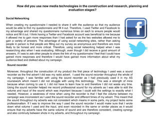 How did you use new media technologies in the construction and research, planning and
evaluation stages?
Social Networking
When creating my questionnaire I needed to share it with the audience so that my audience
would be able to find my questionnaire and fill it out. Therefore, I used Twitter and Facebook to
my advantage and shared my questionnaire numerous times on each to ensure people would
notice and fill it out. I think having a Twitter and Facebook account was beneficial to me because
it allowed me to gain more responses than I had asked for as the two websites allowed me to
gain a variety of answers. The advantage of using social networking sites, rather than asking
people in person is that people are filling out my survey as anonymous and therefore are more
likely to be honest and more critical. Therefore, using social networking helped when I was
researching also when I was evaluating. Although, even though I did receive a good amount of
answers, if I was to ask other people to share the link of my questionnaire I feel that I could have
gained more responses and therefore I would have gained more information about what my
audience liked and disliked about my campaign.
Sound recorder
Moreover, throughout the construction of my product the first piece of technology I used was a sound
recorder as the first advert I did was my radio advert. I used the sound recorder throughout the whole of
my campaign. I was familiar with using the sound recorder as I had previously used it in my AS
coursework which meant I did not struggle with using this technology. This was a strength of mine
because when coming to use it, I did not have to learn how to and therefore I did not waste any time.
Using the sound recorder helped me record professional sound for my adverts as I was able to edit the
volume and input of the sound which was important because I could edit the settings to exactly what I
needed. However, a weakness of mine when using the recorder is that I feel the volume between my
campaign was inconsistent as I used the sound recorder and different times of my advert. This meant that
the sound throughout my adverts was not consistent which means in some parts, my project lacks some
professionalism. If I was to improve the way I used the sound recorder I would make sure that I wrote
down what volume I used and the input, and even recorded in the same or similar places as it would
ensure that my adverts have the same volume of sound and are therefore consistent, creating synergy
and also continuity between shots in my adverts, and throughout my campaign.
 