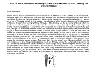 Boom microphone
Another piece of technology I used during my construction is a boom microphone. I decided to use this because I
wanted the sound in my adverts to be more clear to the audience. This was a piece of technology I had never seen or
used before. To overcome my issue of not being able to use the microphone, I ensured that before filming, I learned
how to use it. This was a strength of mine because I knew that learning how to use the boom microphone beforehand
would make it easier when coming to filming. Although, I did not initially use the boom microphone as initially my
sound was recorded through the camera, therefore the microphone was only used during the reshooting of my
adverts. This is mainly because I had problems with the sound in my adverts due to the camera quality being quite
poor. Although, The microphone made the sound in my advert more clear which is good because the audience will not
struggle to hear my actors and actresses talking. To use the boom microphone I had to have one person hold the
camera, one hold the recorder and one hold the boom microphone. I took it in turns to do all three so that I could gain
experience in all areas. I really feel that I expanded my knowledge of technology by using the boom microphone
because this was something that I had never used before my A2 coursework. Although, I still did experience some
issues with this microphone as the sound in my advert one is poor in comparison to all of my other adverts. This is
because the microphone was too far away. This means that I have not actually been fully successful with using the
boom microphone as even though now I understand how to use it, the out come of the sound in advert one shows me
how I could have practiced more with the microphone before using it. Thus, if I was to improve the way I used the
microphone I think it would have helped if I tried the microphone out beforehand so that I could understand where the
sound, sounds best and how to make my sound have a high quality. This would have ensured that when reshooting I
would have not struggled with sound as I would have known to change location or change the volume or input.
However, overall, the boom microphone was very beneficial to me my campaign and helped made my adverts sound
more clearer than before.
How did you use new media technologies in the construction and research, planning and
evaluation stages?
 