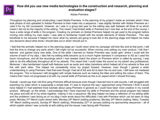 How did you use new media technologies in the construction and research, planning and
evaluation stages?
Adobe Premiere
Throughout my planning and constructing I used Adobe Premiere. In the planning of my project I made an animatic which I then
took photos of and uploaded to Adobe Premiere to then make into a sequence. I was slightly familiar with Adobe Premiere as I
used it for my AS coursework. However, as I was in a group last year so the editing was split between all three of us which
meant I did not do the majority of the editing. This meant I had limited skills in Premiere but I now feel, at the end of the course, I
have a wide range of skills in the program. Creating my animatic on Adobe Premiere helped me get used to the program before
moving onto editing my main tasks. I was able to familiarise myself with the simple elements of Adobe Premiere. This was
beneficial to me because it helped me vision what my adverts are going to look like in the planning stage and helped me make
any decisions about what shots I should take out or what I should put in.
I feel that the animatic helped me in the planning stage as I could vision what my campaign will look like and at that point, I still
had the time to change any parts which I felt might not be successful. When moving onto editing my main product, I felt that I
learned and gained many new skills. One of the skills I learned on Adobe Premiere was „audio gain‟ where I could edit the
volume of each of my clips. I also felt my editing skills became up to a much higher standard in comparison to AS as I used the
boom microphone, and all the recordings which I had needed match the action on Premiere which is called lip syncing. I was
able to do this effectively throughout all of my adverts. This meant that I could make the sound on my advert very professional.
Moreover, I also familiarised myself with features such as audio and video transitions which helped all of my adverts to flow and
link with each other. This helped me consistently move my project forward. However, even though I gained a wider
understanding in using Premiere I feel that even though I had all of AS and A2 to learn the ins and outs, I still have not mastered
the program. This is because I still struggled with simple features such as making the titles and editing the colour of them. This
means that I have not progressed a lot with my overall skills of Premiere as this is an aspect which I should find easy.
Overall, I would say that I did find using Premiere difficult because even though I learned how to edit sounds, I still struggled with
exporting my video which is supposedly a simple task. If I was to improve the way I approached using Premiere I think it would
have helped if I had watched more tutorials about using Premiere in general as I could have been more creative in my overall
product. Although, on the whole, I acknowledge that I have improved my skills in Premiere and the actual program has helped
me piece and edit all of my shots together, making it into a sequence. My blog helped me keep a reflection of my editing skills
and the problems I was facing as on my blog I have wrote about the difficulties I had with Premiere which can be seen on blog
posts: Monday 31st March (radio advert edit), Monday 24th March (editing problems), Monday 24th March (editing: titles), Tuesday
18th March (editing sound), Sunday 8th March (editing), Wednesday 22nd of January (editing my sponsorship sequence) – all of
which explain where I was currently at with editing and the issues I was facing with Premiere.
 