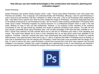 How did you use new media technologies in the construction and research, planning and
evaluation stages?
Adobe Photoshop
Adobe Photoshop was another Adobe program which I used. I found using Adobe Photoshop much more easier than
Premiere and Audition. This is because I am extremely familiar with Photoshop. Although, I had not used Photoshop in
quite a long time and therefore I felt that I refreshed my skills in this area. I had to use Photoshop when designing the
logo. I was able to find a specific font I liked and then created the image on Photoshop. I found this reasonably easy due
to me already knowing how to use Photoshop but also I did not need to create anything complicated in Photoshop which
made using it easier. Photoshop impacted my product because it is a professional program which is used in the real
world, allowing my logo to look and feel professional. However, in my audience survey members of the audience
commented on how my logo looked too simplistic and would of preferred something more creative. This tells me that
even though I personally found using Photoshop easy, I did not take advantage of the tools that were available to me. I
think I should have watched YouTube tutorials about how to edit text on Photoshop and make it more appealing and
unique. This would have allowed me to have a more interesting font as my logo which would have appealed to the
audience. Therefore, I feel that I should have been more experimental with using Photoshop as I limited my creativity
skills because I only used the tools I knew how to use. If I was to of learned new skills in Photoshop such as shading, or
even how to download fonts from the internet onto Photoshop I would have been more successful with the design of my
logo. If I was to improve the way I used Photoshop I would have ensured that I had done more research into the tools
available to me because I already had a basic knowledge and understanding of how to use Photoshop and therefore I
could have gained new skills and mastered the program which would mean that my logo was more original and creative.
 
