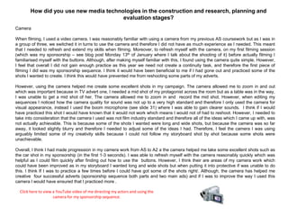 Camera
When filming, I used a video camera. I was reasonably familiar with using a camera from my previous AS coursework but as I was in
a group of three, we switched it in turns to use the camera and therefore I did not have as much experience as I needed. This meant
that I needed to refresh and extend my skills when filming. Moreover, to refresh myself with the camera, on my first filming session
(which was my sponsorship – see blog post Monday 13th of January where I talk about the shooting of it) before actually filming I
familiarised myself with the buttons. Although, after making myself familiar with this, I found using the camera quite simple. However,
I feel that overall I did not gain enough practice as this year we need not create a continuity task, and therefore the first piece of
filming I did was my sponsorship sequence. I think it would have been beneficial to me if I had gone out and practiced some of the
shots I wanted to create. I think this would have prevented me from reshooting some parts of my adverts.
However, using the camera helped me create some excellent shots in my campaign. The camera allowed me to zoom in and out
which was important because in TV advert one, I needed a mid shot of my protagonist across the room but as a table was in the way,
I was unable to get a mid shot of her. The camera allowed me to zoom in and record the mid shot. However, when editing my
sequences I noticed how the camera quality for sound was not up to a very high standard and therefore I only used the camera for
visual appearance, instead I used the boom microphone (see slide 31) where I was able to gain clearer sounds. I think if I would
have practiced this shot I would have known that it would not work which means I would not of had to reshoot. However, I needed to
take into consideration that the camera I used was not film industry standard and therefore all of the ideas which I came up with, was
not actually achievable. This is because some of the shots I wanted were long and wide shots, but because the camera was so far
away, it looked slightly blurry and therefore I needed to adjust some of the ideas I had. Therefore, I feel the camera I was using
arguably limited some of my creativity skills because I could not follow my storyboard shot by shot because some shots were
unachievable.
Overall, I think I had made progression in my camera work from AS to A2 a the camera helped me take some excellent shots such as
the car shot in my sponsorship (in the first 1-3 seconds). I was able to refresh myself with the camera reasonably quickly which was
helpful as I could film quickly after finding out how to use the buttons. However, I think their are areas of my camera work which
could have been improved as in my storyboard I wanted long and wide shots but when putting it into protective if was unable to do
this. I think If I was to practice a few times before I could have got some of the shots right/. Although, the camera has helped me
creative four successful adverts (sponsorship sequence both parts and two main ads) and if I was to improve the way I used this
camera I would have ensured that I practiced more .
How did you use new media technologies in the construction and research, planning and
evaluation stages?
Click here to view a YouTube video of me directing my actors and using the
camera for my sponsorship sequence.
 