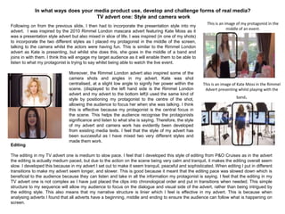 In what ways does your media product use, develop and challenge forms of real media?
TV advert one: Style and camera work
Following on from the previous slide, I then had to incorporate the presentation style into my
advert. I was inspired by the 2010 Rimmel London mascara advert featuring Kate Moss as it
was a presentation style advert but also mixed in slice of life. I was inspired (in one of my shots)
to incorporate the two different styles as I placed my protagonist in the middle of the screen,
talking to the camera whilst the actors were having fun. This is similar to the Rimmel London
advert as Kate is presenting, but whilst she does this, she goes in the middle of a band and
joins in with them. I think this will engage my target audience as it will enable them to be able to
listen to what my protagonist is trying to say whilst being able to watch the live event.
Moreover, the Rimmel London advert also inspired some of the
camera shots and angles in my advert. Kate was shot
centralised, at a slight low angle to signify her power within the
scene. (displayed to the left hand side is the Rimmel London
advert and my advert to the bottom left)I used the same kind of
style by positioning my protagonist to the centre of the shot,
allowing the audience to focus her when she was talking. I think
this is effective because my protagonist is the central focus in
the scene. This helps the audience recognise the protagonists
significance and listen to what she is saying. Therefore, the style
of my advert and camera work has evidently been developed
from existing media texts. I feel that the style of my advert has
been successful as I have mixed two very different styles and
made them work.
This is an image of my protagonist in the
middle of an event.
This is an image of Kate Moss in the Rimmel
Advert presenting whilst playing with the
band.
Editing
The editing in my TV advert one is medium to slow pace. I feel that I developed this style of editing from P&O Cruises as in the advert
the editing is actually medium paced, but due to the action on the scene being very calm and tranquil, it makes the editing overall seem
slow. I developed this because in my advert I set out to make it seem tranquil, peaceful and sophisticated. When editing I put in different
transitions to make my advert seem longer, and slower. This is good because it meant that the editing pace was slowed down which is
beneficial to the audience because they can listen and take in all the information my protagonist is saying. I feel that the editing in my
TV advert one is not complex as I have just placed the clips into chronological order and put in transitions when needed. This simple
structure to my sequence will allow my audience to focus on the dialogue and visual side of the advert, rather than being intrigued by
the editing style. This also means that my narrative structure is linier which I feel is effective in my advert. This is because when
analysing adverts I found that all adverts have a beginning, middle and ending to ensure the audience can follow what is happening on
screen.
 