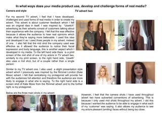 In what ways does your media product use, develop and challenge forms of real media?
TV advert twoCamera and style
For my second TV advert, I feel that I have developed,
challenged and used forms of real media in order to create my
advert. This advert is about customer feedback which I felt
was an original idea in itself. I was inspired by “Uswitch”
advertising as their adverts consist of customers talking about
their experience with the company. I felt that this was effective
because it allows the audience to hear real opinions which
make what they‟re saying more believable. I used this idea
and developed it as I used three people in my advert, instead
of one. I also felt that the mid shot the company used was
effective as it allowed the audience to notice their facial
expression and body language, this is another aspect which I
developed in my media. To the left hand side there is a print
screen of the mid shot of one of my actors in TV advert two,
similarly to my print screen, to the right hand side, „Uswith‟
also uses a mid shot, but of a couple rather than a single
person.
Similar to my TV advert one, I also used a slight presentation style
advert which I previously was inspired by the Rimmel London (Kate
Moss) advert. I felt that centralising my protagonist will provide her
with the audiences full attention and therefore the audience are more
likely to engage in what she is saying. To the right hand side is a
screen shot of Kate Moss from the Rimmel advert and to the further
right, is my protagonist.
Below are the three main shots in my advert:
However, I feel that the camera shots I have used throughout
advert two have subverted conventions of advertising. This is
because I only used mid shots throughout my advert. I did this
because I wanted the audience to be able to engage in what each
of my „customer‟ was saying. It also allows my audience to see
my actors pleasant (smiling) faces without being too close.
 