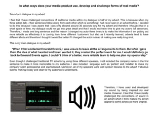 In what ways does your media product use, develop and challenge forms of real media?
Sound and dialogue in my advert
I feel that I have challenged conventions of traditional media within my dialogue in half of my advert. This is because when my
three actors talk – their sentences follow along from each other which is something I had never seen in an advert before. I decided
to do this because I was aware that I was only allowed around 30 seconds long for my advert and therefore I thought that in a
short space of time, my dialogue could not go into great detail and that I would not have time to give my actors full sentences.
Therefore, I made one long sentence and the reason I changed my actor three times is to make the information I am putting out
more reliable as effectively it is coming from three different „customers‟ but also as I recently learned, adverts tend to have
different shots and therefore I thought it would be better if I changed the actor instead of making one really long shot.
This is my main dialogue in my advert:
“When I first contacted Emerald Events, I was unsure to leave all the arrangements to them. But after I gave
them the idea of what I wanted and how I wanted it, they created the perfect event for me. I would definitely go
back to Emerald Events again, I couldn’t think of a better, more reliable team to help me plan my special day.”
Even though I challenged traditional TV adverts by using three different speakers, I still included the company name in the first
sentence to make it more memorable to my audience. I also included language such as „perfect‟ and „reliable‟ to make my
company seem professional and sophisticated. Moreover, all of my speakers were well spoken likewise to the advert „Fabulous
events‟ making it easy and clear for my audience to understand.
Therefore, I have used and developed
my sound by being inspired my real
media. However, I feel that I have mostly
challenged the conventions of sound in
an advert which I think makes my advert
appear to come across as more original.
 
