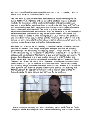 we used three different types of copyright-free music in our documentary, with the
Huma Huma track the most heard out of them.
The final mode our documentary fitted into is reflexive because the subjects are
aware that they’re being filmed and are allowed to react and respond to causes
made by the film-maker, adding an element of realism and representation. An
example is when Nathan asked questions to people in the interviews and VoxPops
and, consciously aware that they’re on camera, the respondents delivered answers
in accordance with what was said. This mode is typically associated with
experimental documentaries which ours is, when the audience is just as interested in
the documentary’s construction as they are the actual content. An example of a
reflexive mode in practice in a real media product is Louis Theroux who produces
and presents 30 minute documentaries for BBC Panorama. He is often in front of the
camera yet still remains slightly detached and impartial, which was what we aimed to
replicate for our documentary and we feel that was the case.
Interviews and VoxPops are documentary conventions and we decided to use them
because this allowed us an insight into experts’ thoughts and what the everyday
person thought. We deliberately asked young people – college students - as our
VoxPop because they are representative of our target audience. For our experts we
sat down with Media teacher Nick Waring to give us a technological perspective, PE
teacher Gavin Shephard to give us a sporting perspective and PE student and
Rugby player Matt Hind to give us a student perspective. When interviewing Gavin
Shephard we followed the rule of thirds convention, ensuring our camera shot was
medium close up to get his head and shoulders on screen. The medium close up
shot is nearly always used when interviews are conducted, as seen in Supersize Me
when Spurlock talks to Health experts he follows that camera shot. In Living With
Michael Jackson, the pop icon is interviewed with a medium close up shot. We
followed exactly the same camera shot technique for our VoxPops.
Above: A medium close up shot when interviewing expert and PE teacher Gavin
Shephard. Below: Following the same camera shot in Living With Michael Jackson.
 