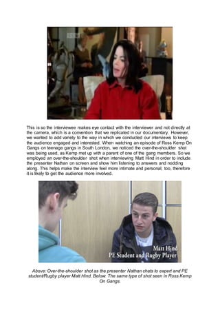 This is so the interviewee makes eye contact with the interviewer and not directly at
the camera, which is a convention that we replicated in our documentary. However,
we wanted to add variety to the way in which we conducted our interviews to keep
the audience engaged and interested. When watching an episode of Ross Kemp On
Gangs on teenage gangs in South London, we noticed the over-the-shoulder shot
was being used, as Kemp met up with a parent of one of the gang members. So we
employed an over-the-shoulder shot when interviewing Matt Hind in order to include
the presenter Nathan on screen and show him listening to answers and nodding
along. This helps make the interview feel more intimate and personal, too, therefore
it is likely to get the audience more involved.
Above: Over-the-shoulder shot as the presenter Nathan chats to expert and PE
student/Rugby player Matt Hind. Below: The same type of shot seen in Ross Kemp
On Gangs.
 
