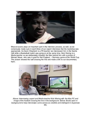 Mise-en-scene plays an important part in the interview process, as well, as we
consciously made sure in each three of our expert interviews that the backdrop was
appropriate. As Gavin Shephard is a PE teacher we interviewed him in the Sports
Hall while a Basketball match was going on at the same time. Nick Waring is a
Media teacher so we deliberately included the Mac behind him with a picture of
Manuel Neuer, who was in goal for that England – Germany game at the World Cup.
The picture showed the ball crossing the line and made a link to our documentary
topic.
Above: Interviewing expert and Media teacher Nick Waring with the Mac PC and
image of the football crossing the line in the background. Below: Books seen in
background to help interviewee come across as credible and intelligent in Supersize
Me.
 