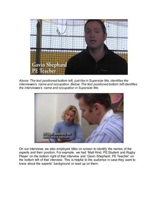 Above: The text positioned bottom left, just like in Supersize Me, identifies the
interviewee’s name and occupation. Below: The text positioned bottom left identifies
the interviewee’s name and occupation in Supersize Me.
On our interviews we also employed titles on screen to identify the names of the
experts and their position. For example, we had ‘Matt Hind, PE Student and Rugby
Player’ on the bottom right of that interview and ‘Gavin Shephard, PE Teacher’ on
the bottom left of that interview. This is helpful to the audience in case they want to
know about the experts’ background or read up on them.
 
