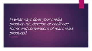 In what ways does your media
product use, develop or challenge
forms and conventions of real media
products?
QUESTION 1
 