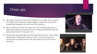 Close ups
 We used a range of close ups throughout our video, this is typical
of a R&B music video as it beginnings to create the sense of an
relationship between the artist and the audience.
 Also it sticks to the idea of voyeurism, by including close ups to
allow the audience to enjoy the music video and feel like they are
being welcomed in to be part of it.
 Using close ups also helps put the idea across of our music video
being about independent women, this is shown through the
strong stance and expression the girls have during the various
close ups.
 