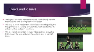 Lyrics and visuals
 Throughout the video we tried to include a relationship between
the music and what is being seen on the screen.
 The song is about independent women so we tried to portray this
though the use of a strong, army styled dance break to show the
girls are unified and don’t need men.
 This is a typical convention of music videos as there is usually a
link between the song and what the audience sees in front of
them.
 