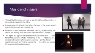 Music and visuals
 Throughout the video we tried to use the editing of our videos in
time with the pace of the video.
 For example at the beginning when the pace of the video is quick
the shot from each girl cuts quickly.
 Whereas in sections where Hannah is dancing slower during the
verses the editing from each shot happens much slower.
 This again is a typical conventions of music videos as it helps
to tell the audience what is happening in the video and the
emotions the artist is feeling. For example on the slower
sections Hannah is trying to seduce the boy, this can be seen
through the editing being slow.
 