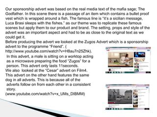 Our sponsorship advert was based on the real media text of the mafia sage; The
Godfather. In this scene there is a passage of an item which contains a bullet proof
vest which is wrapped around a fish. The famous line is “it’s a sicilian message,
Luca Brasi sleeps with the fishes.” as our theme was to replicate these famous
scenes but apply them to our product and brand. The setting, props and style of the
advert was an important aspect and had to be as close to the original text as we
could get it.
Before producing the advert we looked at the Zugos Advert which is a sponsorship
advert to the programme “Friend”. (
http://www.youtube.com/watch?v=H8au7n25Zhk).
In this advert, a male is sitting on a worktop acting
as a microwave preparing the food “Zugos” for a
person. This advert only lasts 11seconds.
We also looked at the “Cesar” advert on Film4.
This advert on the other hand features the same
dog in all adverts. This is because all of the
adverts follow on from each other in a consistent
story.
(www.youtube.com/watch?v=x_UMs_DIBMM)
 