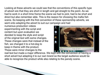 Looking at these adverts we could see that the conventions of this specific type
of advert are that they are short in length and get straight to the point. As we
had to work in a short time frame the scene we had to pick; had to be short and
direct but also remember able. This is the reason for choosing the mafia fish
scene. So keeping with the first convention of these sponsorship adverts, we
went onto adapting the advert to suit our campaign and had
numerous production videos
experimenting with the script and
content but upon evaluation we
decided to keep the style and script
of the original text with some changes.
These changes were that instead of the
fish, we changed it to a hot-dog to
keep in theme with the product.
These were minor changes to the
real text but made a major difference. We kept with the convention of having a
short advert but adapting it to our own brand so the target audience would be
able to recognize the product while also relating to the parody scene.
 