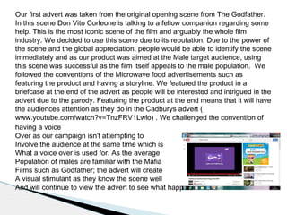 Our first advert was taken from the original opening scene from The Godfather.
In this scene Don Vito Corleone is talking to a fellow companion regarding some
help. This is the most iconic scene of the film and arguably the whole film
industry. We decided to use this scene due to its reputation. Due to the power of
the scene and the global appreciation, people would be able to identify the scene
immediately and as our product was aimed at the Male target audience, using
this scene was successful as the film itself appeals to the male population. We
followed the conventions of the Microwave food advertisements such as
featuring the product and having a storyline. We featured the product in a
briefcase at the end of the advert as people will be interested and intrigued in the
advert due to the parody. Featuring the product at the end means that it will have
the audiences attention as they do in the Cadburys advert (
www.youtube.com/watch?v=TnzFRV1Lwlo) . We challenged the convention of
having a voice
Over as our campaign isn't attempting to
Involve the audience at the same time which is
What a voice over is used for. As the average
Population of males are familiar with the Mafia
Films such as Godfather; the advert will create
A visual stimulant as they know the scene well
And will continue to view the advert to see what happens.
 