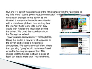 Our 2nd TV advert was a remake of the film scarface with the “Say hello to
my little friend” scene. (www.youtube.com/watch?v=AVQ8byG2mY8)
We a lot of changes in this advert as we
Wanted It to capture the audiences attention
with a brand new plot and then as they hear
the line “say hello to my little friend” they
would then Realise the inspiration behind
the advert. We Used the soundtrack from
the Strongbow Advert.
(www.youtube.com/watch?v=-TS99xy8X48).
Using this added a new level of suspense to
the advert and created a mysterious
atmosphere. We used a comical effect where
the opposing “gang” would have a confused
when the hot-dog was presented. This
implies that the hotdog isn't just a piece of
food, but that its more than “my little friend.”
 