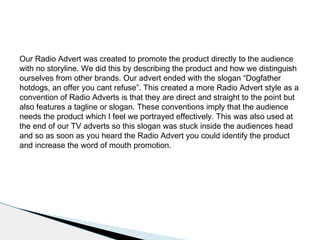 Our Radio Advert was created to promote the product directly to the audience
with no storyline. We did this by describing the product and how we distinguish
ourselves from other brands. Our advert ended with the slogan “Dogfather
hotdogs, an offer you cant refuse”. This created a more Radio Advert style as a
convention of Radio Adverts is that they are direct and straight to the point but
also features a tagline or slogan. These conventions imply that the audience
needs the product which I feel we portrayed effectively. This was also used at
the end of our TV adverts so this slogan was stuck inside the audiences head
and so as soon as you heard the Radio Advert you could identify the product
and increase the word of mouth promotion.
 