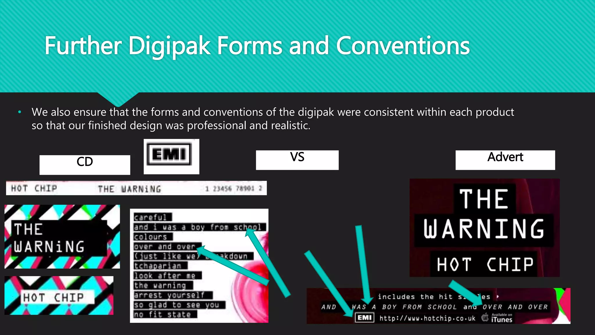 Further Digipak Forms and Conventions
• We also ensure that the forms and conventions of the digipak were consistent within each product
so that our finished design was professional and realistic.
CD VS Advert
 