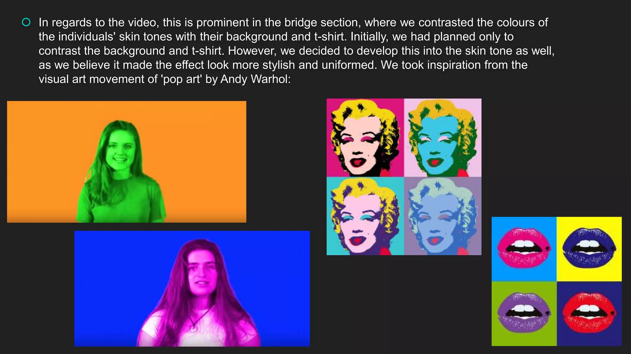  In regards to the video, this is prominent in the bridge section, where we contrasted the colours of
the individuals' skin tones with their background and t-shirt. Initially, we had planned only to
contrast the background and t-shirt. However, we decided to develop this into the skin tone as well,
as we believe it made the effect look more stylish and uniformed. We took inspiration from the
visual art movement of 'pop art' by Andy Warhol:
 