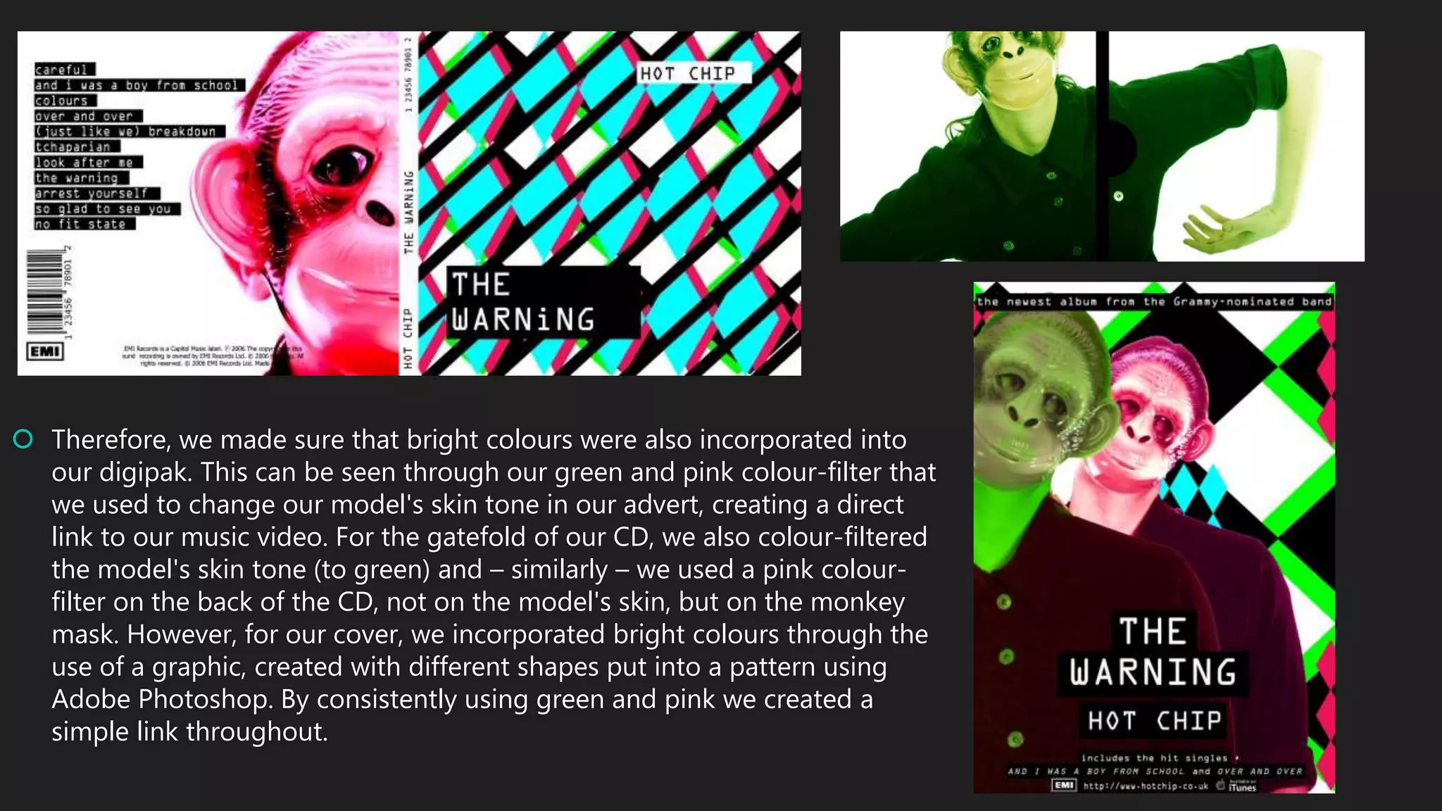  Therefore, we made sure that bright colours were also incorporated into
our digipak. This can be seen through our green and pink colour-filter that
we used to change our model's skin tone in our advert, creating a direct
link to our music video. For the gatefold of our CD, we also colour-filtered
the model's skin tone (to green) and – similarly – we used a pink colour-
filter on the back of the CD, not on the model's skin, but on the monkey
mask. However, for our cover, we incorporated bright colours through the
use of a graphic, created with different shapes put into a pattern using
Adobe Photoshop. By consistently using green and pink we created a
simple link throughout.
 
