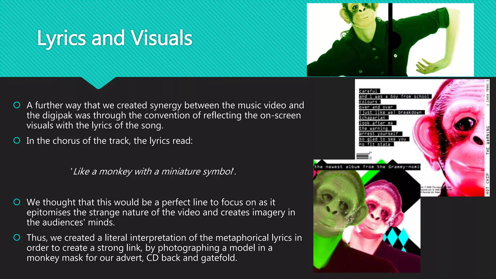 Lyrics and Visuals
 A further way that we created synergy between the music video and
the digipak was through the convention of reflecting the on-screen
visuals with the lyrics of the song.
 In the chorus of the track, the lyrics read:
'Like a monkey with a miniature symbol'.
 We thought that this would be a perfect line to focus on as it
epitomises the strange nature of the video and creates imagery in
the audiences' minds.
 Thus, we created a literal interpretation of the metaphorical lyrics in
order to create a strong link, by photographing a model in a
monkey mask for our advert, CD back and gatefold.
 