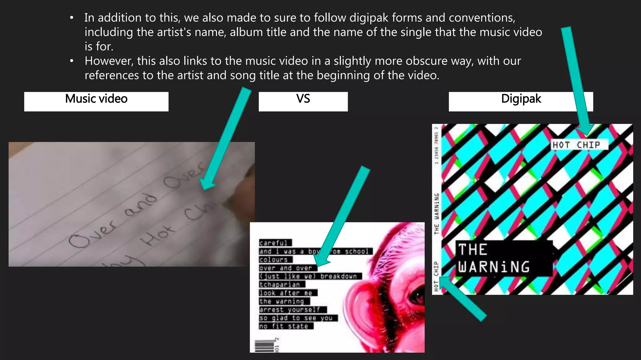 • In addition to this, we also made to sure to follow digipak forms and conventions,
including the artist's name, album title and the name of the single that the music video
is for.
• However, this also links to the music video in a slightly more obscure way, with our
references to the artist and song title at the beginning of the video.
Music video VS Digipak
 