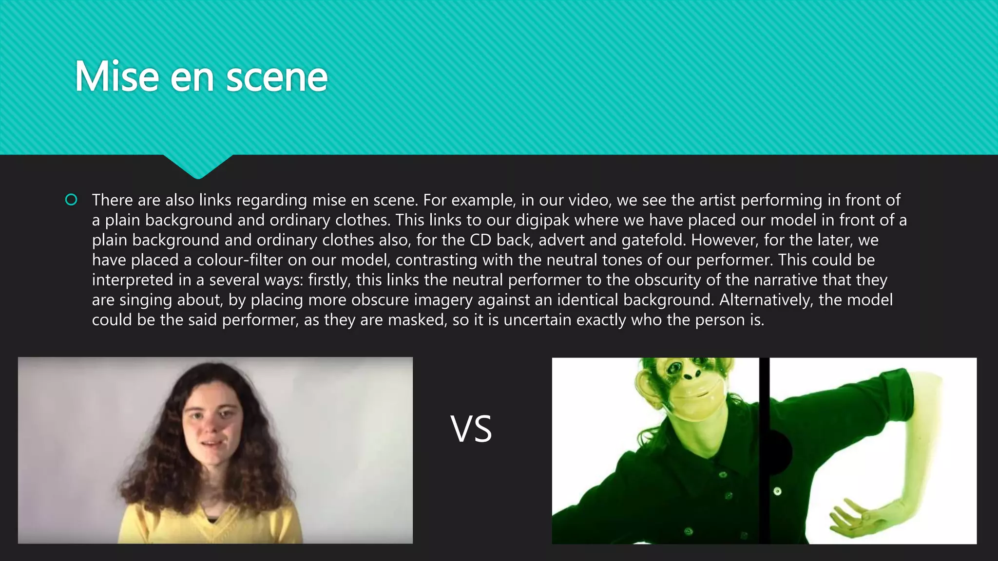 Mise en scene
 There are also links regarding mise en scene. For example, in our video, we see the artist performing in front of
a plain background and ordinary clothes. This links to our digipak where we have placed our model in front of a
plain background and ordinary clothes also, for the CD back, advert and gatefold. However, for the later, we
have placed a colour-filter on our model, contrasting with the neutral tones of our performer. This could be
interpreted in a several ways: firstly, this links the neutral performer to the obscurity of the narrative that they
are singing about, by placing more obscure imagery against an identical background. Alternatively, the model
could be the said performer, as they are masked, so it is uncertain exactly who the person is.
VS
 
