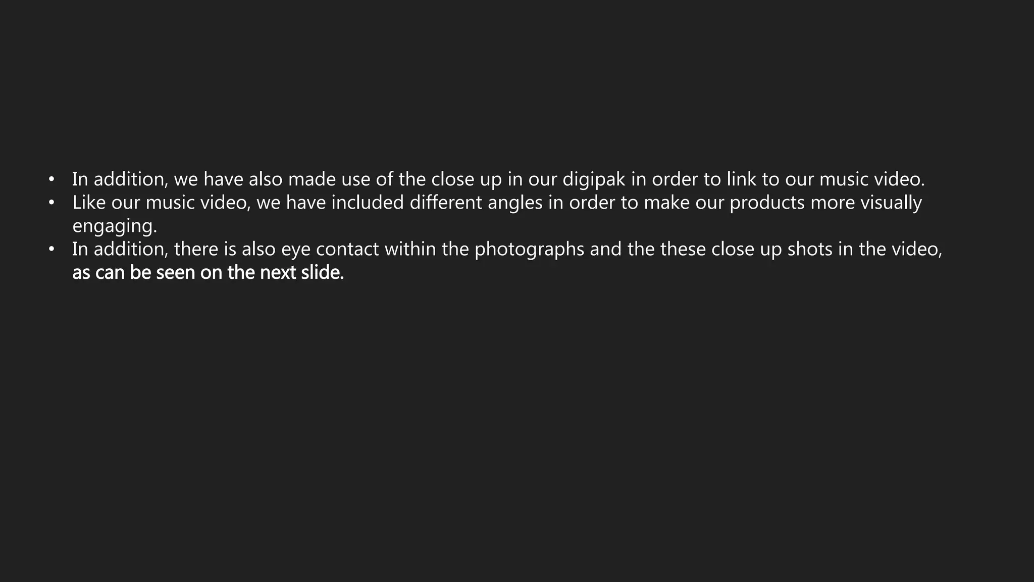 • In addition, we have also made use of the close up in our digipak in order to link to our music video.
• Like our music video, we have included different angles in order to make our products more visually
engaging.
• In addition, there is also eye contact within the photographs and the these close up shots in the video,
as can be seen on the next slide.
 