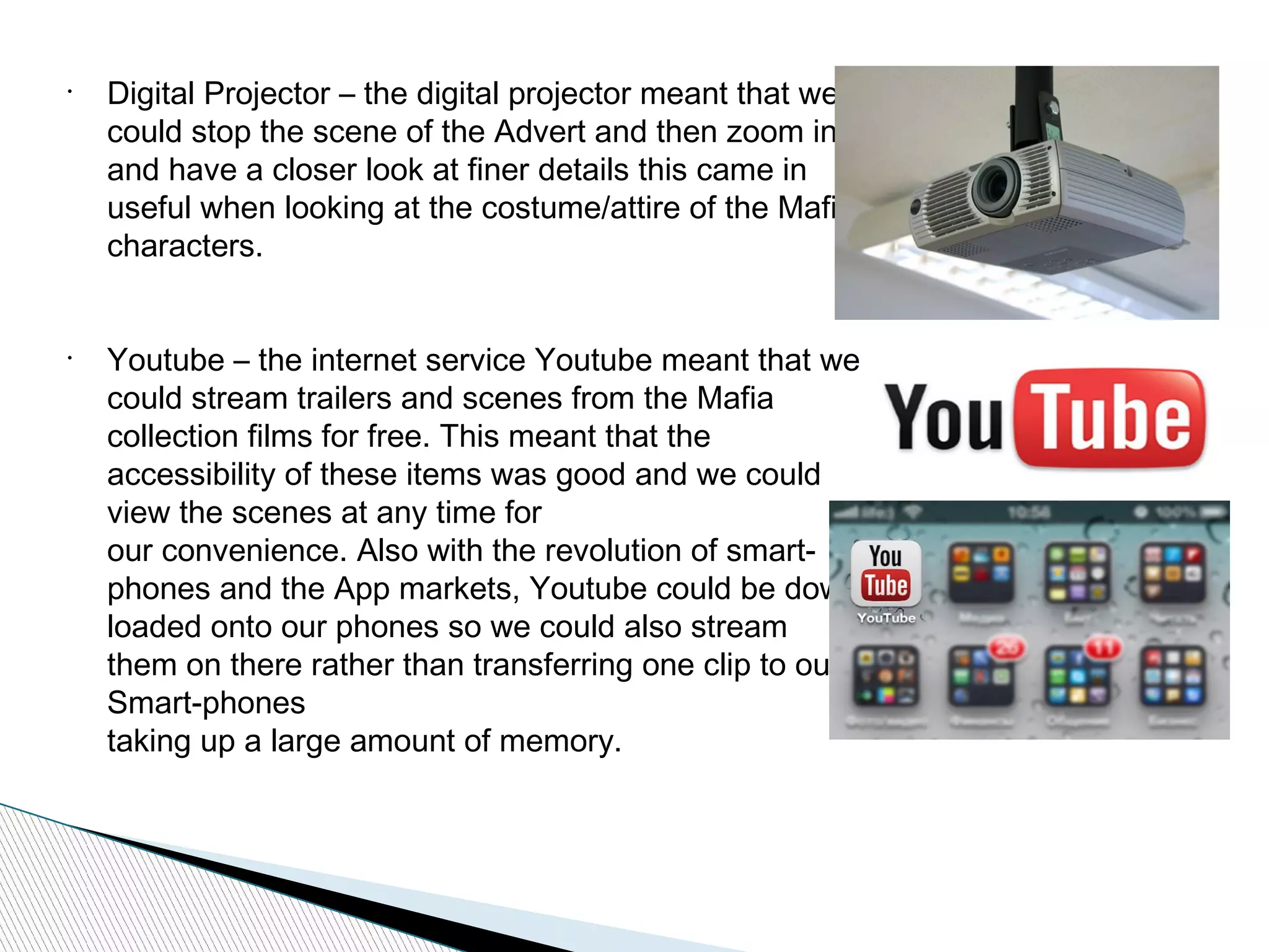 •
Digital Projector – the digital projector meant that we
could stop the scene of the Advert and then zoom in
and have a closer look at finer details this came in
useful when looking at the costume/attire of the Mafia
characters.
•
Youtube – the internet service Youtube meant that we
could stream trailers and scenes from the Mafia
collection films for free. This meant that the
accessibility of these items was good and we could
view the scenes at any time for
our convenience. Also with the revolution of smart-
phones and the App markets, Youtube could be down
loaded onto our phones so we could also stream
them on there rather than transferring one clip to our
Smart-phones
taking up a large amount of memory.
 