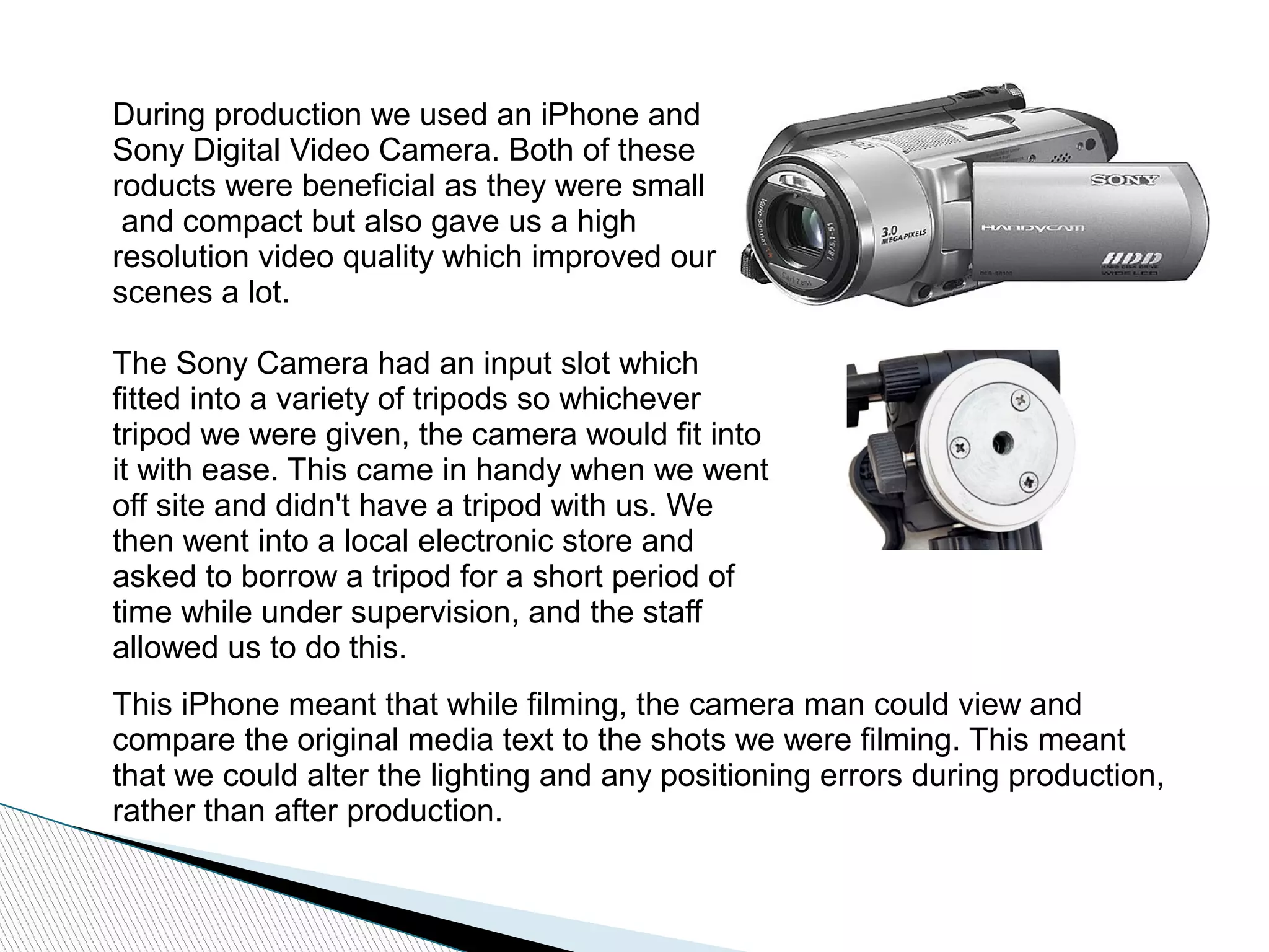 During production we used an iPhone and
Sony Digital Video Camera. Both of these
roducts were beneficial as they were small
and compact but also gave us a high
resolution video quality which improved our
scenes a lot.
The Sony Camera had an input slot which
fitted into a variety of tripods so whichever
tripod we were given, the camera would fit into
it with ease. This came in handy when we went
off site and didn't have a tripod with us. We
then went into a local electronic store and
asked to borrow a tripod for a short period of
time while under supervision, and the staff
allowed us to do this.
This iPhone meant that while filming, the camera man could view and
compare the original media text to the shots we were filming. This meant
that we could alter the lighting and any positioning errors during production,
rather than after production.
 