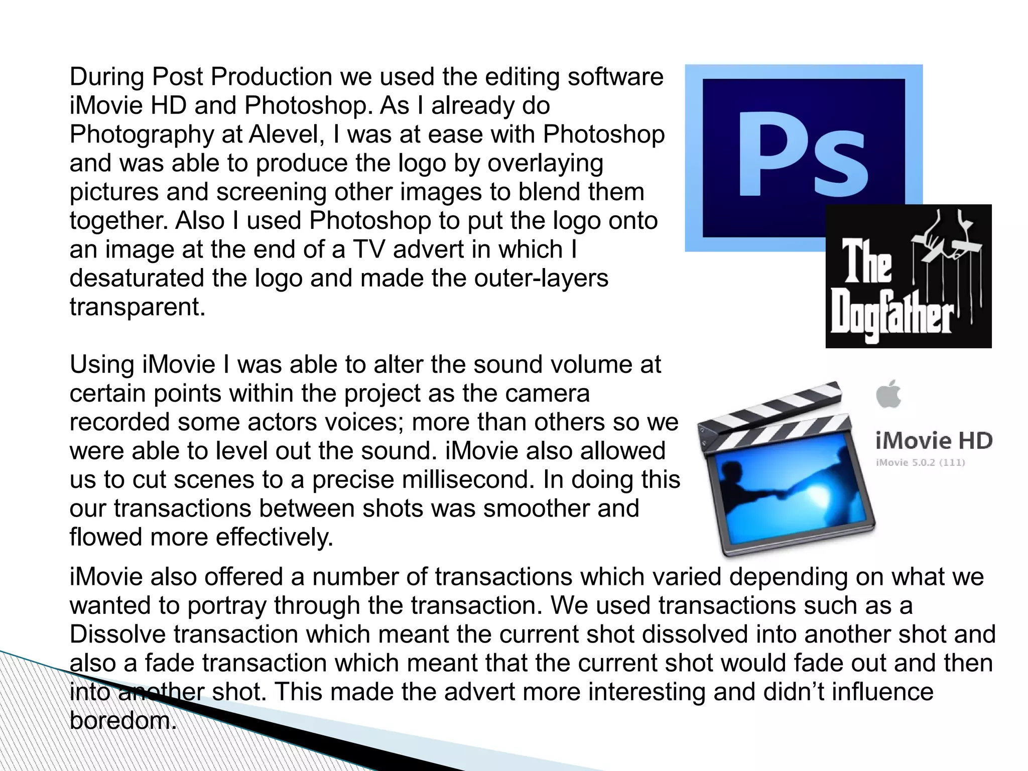 During Post Production we used the editing software
iMovie HD and Photoshop. As I already do
Photography at Alevel, I was at ease with Photoshop
and was able to produce the logo by overlaying
pictures and screening other images to blend them
together. Also I used Photoshop to put the logo onto
an image at the end of a TV advert in which I
desaturated the logo and made the outer-layers
transparent.
Using iMovie I was able to alter the sound volume at
certain points within the project as the camera
recorded some actors voices; more than others so we
were able to level out the sound. iMovie also allowed
us to cut scenes to a precise millisecond. In doing this
our transactions between shots was smoother and
flowed more effectively.
iMovie also offered a number of transactions which varied depending on what we
wanted to portray through the transaction. We used transactions such as a
Dissolve transaction which meant the current shot dissolved into another shot and
also a fade transaction which meant that the current shot would fade out and then
into another shot. This made the advert more interesting and didn’t influence
boredom.
 