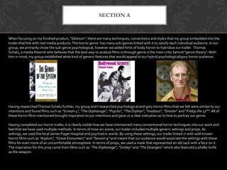 SECTION A
When focusing on my finished product, “Delirium”, there are many techniques, conventions and styles that my group embedded into the
trailer that link with real media products.The horror genre has many sub-genres linked with it to satisfy each individual audience. In our
group, we primarily chose the sub-genre psychological, however we added hints of body horror to hybridize our trailer. Thomas
Schatz, a media theorist who believes that the best way to analyse films is through genre is the main critic behind "genre theory".With
him in mind, my group established what kind of generic features that would appeal to our hybrid psychological/gory horror audience.
Having researchedThomas Schatz further, my group and I researched psychological and gory horror films that we felt were similar to our
intentions and found films such as "Scream 4", "The Orphanage", "Psycho", "The Orphan", "Insidious", "Sinister" and “Friday the 13th”. All of
these horror films mentioned brought inspiration to our intentions and gave us a clear indication as to how to portray our genre.
Having completed our horror trailer, it is clearly visible how we have intertwined many conventional horror techniques into our work and
feel that we have used multiple methods. In terms of mise-en-scene, our trailer included multiple generic settings and props. As
settings, we used the local James Paget Hospital and psychiatric wards. By using these settings, our trailer linked in with well-known
horror films such as “Asylum”, “Grave Encounters” and “Session 9” and meant that our audience would associate the settings with these
films for even more of an uncomfortable atmosphere. In terms of props, we used a mask that represented an old sack with a face on it.
The inspiration for this prop came from films such as “The Orphanage”, “Smiley” and “The Strangers” which also featured a phallic knife
as the weapon.
 