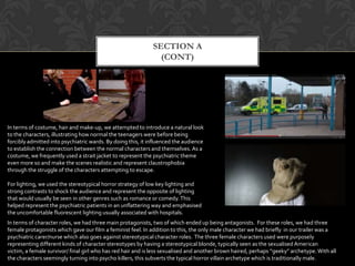 SECTION A
(CONT)
In terms of costume, hair and make-up, we attempted to introduce a natural look
to the characters, illustrating how normal the teenagers were before being
forcibly admitted into psychiatric wards. By doing this, it influenced the audience
to establish the connection between the normal characters and themselves. As a
costume, we frequently used a strait jacket to represent the psychiatric theme
even more so and make the scenes realistic and represent claustrophobia
through the struggle of the characters attempting to escape.
For lighting, we used the stereotypical horror strategy of low key lighting and
strong contrasts to shock the audience and represent the opposite of lighting
that would usually be seen in other genres such as romance or comedy.This
helped represent the psychiatric patients in an unflattering way and emphasised
the uncomfortable fluorescent lighting usually associated with hospitals.
In terms of character roles, we had three main protagonists, two of which ended up being antagonists. For these roles, we had three
female protagonists which gave our film a feminist feel. In addition to this, the only male character we had briefly in our trailer was a
psychiatric carer/nurse which also goes against stereotypical character roles. The three female characters used were purposely
representing different kinds of character stereotypes by having a stereotypical blonde, typically seen as the sexualised American
victim, a female survivor/ final girl who has red hair and is less sexualised and another brown haired, perhaps “geeky” archetype.With all
the characters seemingly turning into psycho killers, this subverts the typical horror villain archetype which is traditionally male.
 
