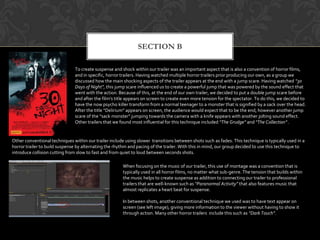 SECTION B
To create suspense and shock within our trailer was an important aspect that is also a convention of horror films,
and in specific, horror trailers. Having watched multiple horror trailers prior producing our own, as a group we
discussed how the main shocking aspects of the trailer appears at the end with a jump scare. Having watched “30
Days of Night”, this jump scare influenced us to create a powerful jump that was powered by the sound effect that
went with the action. Because of this, at the end of our own trailer, we decided to put a double jump scare before
and after the film’s title appears on screen to create even more tension for the spectator. To do this, we decided to
have the now psycho killer transform from a normal teenager to a monster that is signified by a sack over the head.
After the title “Delirium” appears on screen, the audience would expect that to be the end, however another jump
scare of the “sack monster” jumping towards the camera with a knife appears with another jolting sound effect.
Other trailers that we found most influential for this technique included “The Grudge” and “The Collection” .
Other conventional techniques within our trailer include using slower transitions between shots such as fades. This technique is typically used in a
horror trailer to build suspense by alternating the rhythm and pacing of the trailer. With this in mind, our group decided to use this technique to
introduce collision cutting from slow to fast and from quiet to loud between seconds shots.
When focusing on the music of our trailer, this use of montage was a convention that is
typically used in all horror films, no matter what sub-genre. The tension that builds within
the music helps to create suspense as addition to connecting our trailer to professional
trailers that are well-known such as “Paranormal Activity” that also features music that
almost replicates a heart beat for suspense.
In between shots, another conventional technique we used was to have text appear on
screen (see left image), giving more information to the viewer without having to show it
through action. Many other horror trailers include this such as “Dark Touch”.
 