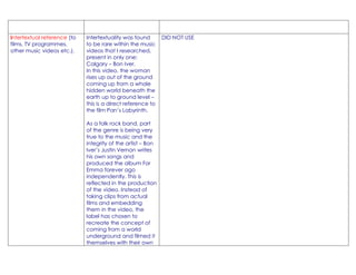 intertextual reference (to   Intertextuality was found       DID NOT USE
films, TV programmes,        to be rare within the music
other music videos etc.).    videos that I researched,
                             present in only one:
                             Calgary – Bon Iver.
                             In this video, the woman
                             rises up out of the ground
                             coming up from a whole
                             hidden world beneath the
                             earth up to ground level –
                             this is a direct reference to
                             the film Pan’s Labyrinth.

                             As a folk rock band, part
                             of the genre is being very
                             true to the music and the
                             integrity of the artist – Bon
                             Iver’s Justin Vernon writes
                             his own songs and
                             produced the album For
                             Emma forever ago
                             independently. This is
                             reflected in the production
                             of the video. Instead of
                             taking clips from actual
                             films and embedding
                             them in the video, the
                             label has chosen to
                             recreate the concept of
                             coming from a world
                             underground and filmed it
                             themselves with their own
 