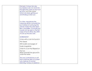 the bed, it shows her very
foundations are not what she
thought they were so she must
go and ‘hunt the cause’
which she does getting up
and finding a door out.



In a few, rare places the
meaning will be contradictory
but instead of confusing the
viewer makes the artist seem
like a storyteller. Contradictory
visuals can be seen in the first
verse of Iron & Wine: Boy With
A Coin as the lyrics are:

SCREENSHOT
A boy with a coin he found in
the weeds
With bullets and pages of
trade magazines
Close to a car that flipped on
the turn
When God left the ground to
circle the world

This was contradictory as all
that could be seen on screen
was a group of women
dancing, no boy or weeds or
 