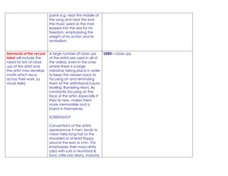 points e.g. near the middle of
                         the song and near the end
                         the music sped as the man
                         leaped into the sea for his
                         freedom, emphasizing the
                         weight of his action and its
                         symbolism.


Demands of the record    A large number of close ups         USED – close ups
label will include the   of the artists are used in all of
need for lots of close   the videos, even in the ones
ups of the artist and    where there is a large
the artist may develop   narrative taking place in order
motifs which recur       to keep the viewers back to
across their work. (a    focusing on and reminding
visual style).           them of the artist/band (Laura
                         Marling: Rambling Man). By
                         constantly focusing on the
                         face of the artist, especially if
                         they’re new, makes them
                         more memorable and a
                         brand in themselves.

                         SCREENSHOT

                         Conventions of the artists
                         appearance if men, tends to
                         mean fairly long hair to the
                         shoulders or at least floppy
                         around the ears or chin. This
                         emphasizes their masculinity
                         (also with suits in Mumford &
                         Sons: Little Lion Man), maturity
 