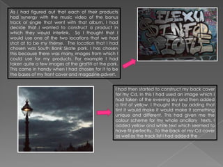 As I had figured out that each of their products
had synergy with the music video of the bonus
track or single that went with that album. I had
decide that I wanted to construct a product in
which they would interlink. So I thought that I
would use one of the two locations that we had
shot at to be my theme. The location that I had
chosen was South Bank Skate park. I has chosen
this because there was many images from which I
could use for my products. For example I had
taken quite a few images of the graffiti at the park.
This came in handy when I had chosen for it to be
the bases of my front cover and magazine advert.


                                                   I had then started to construct my back cover
                                                   for my Cd. In this I had used an image which I
                                                   had taken of the evening sky and then added
                                                   a tint of yellow. I thought that by adding that
                                                   tint it would make it would make it something
                                                   unique and different. This had given me the
                                                   colour scheme for my whole ancillary texts. I
                                                   added yellow and white text which seemed to
                                                   have fit perfectly. To the back of my Cd cover
                                                   as well as the track list I had added the
 